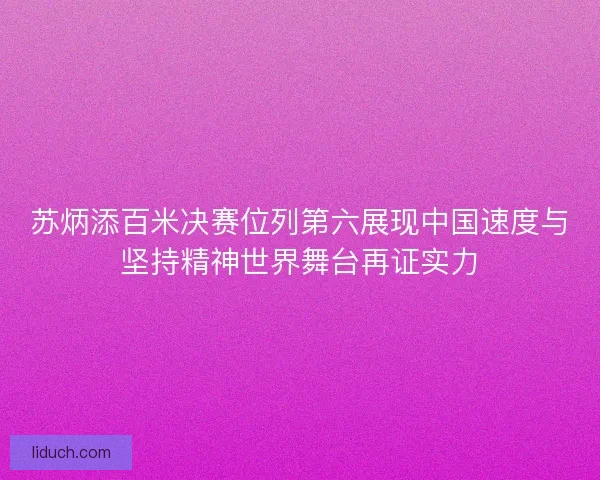 苏炳添百米决赛位列第六展现中国速度与坚持精神世界舞台再证实力